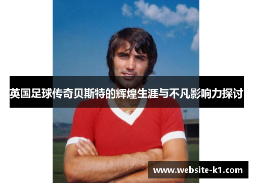 英国足球传奇贝斯特的辉煌生涯与不凡影响力探讨